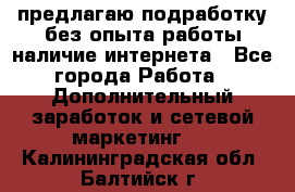 предлагаю подработку без опыта работы,наличие интернета - Все города Работа » Дополнительный заработок и сетевой маркетинг   . Калининградская обл.,Балтийск г.